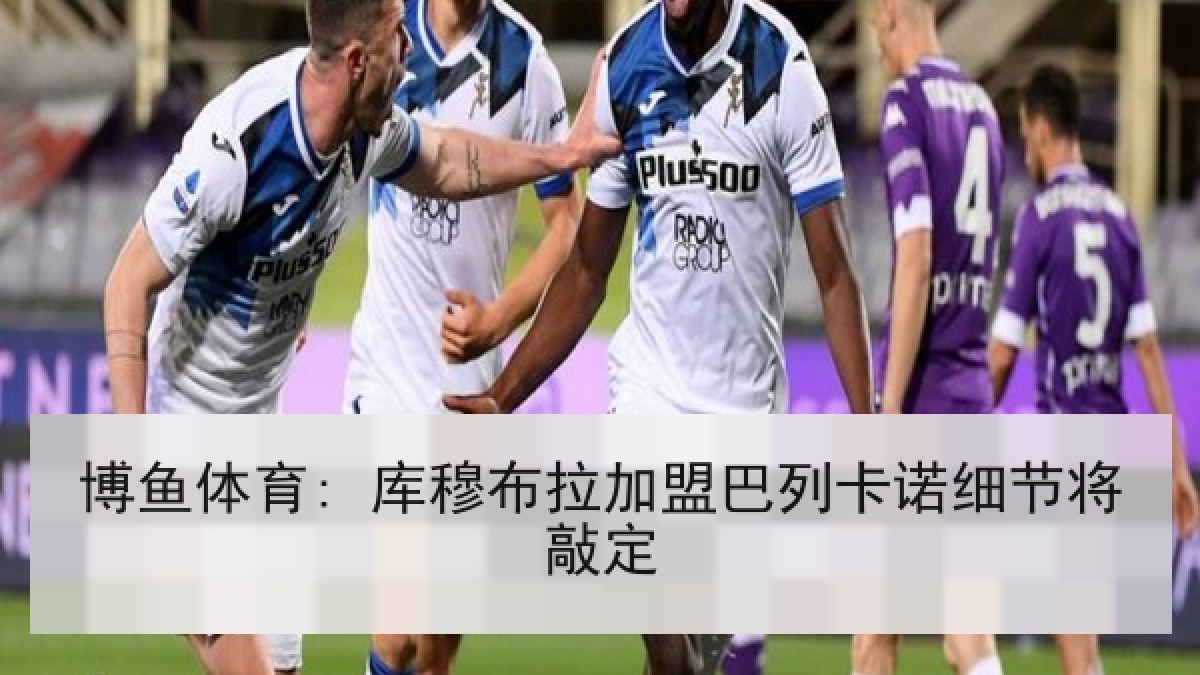 博鱼体育: 库穆布拉加盟巴列卡诺细节将敲定