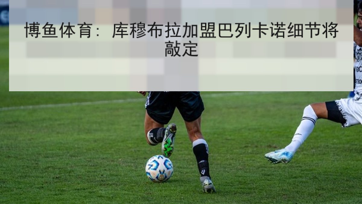 博鱼体育: 库穆布拉加盟巴列卡诺细节将敲定